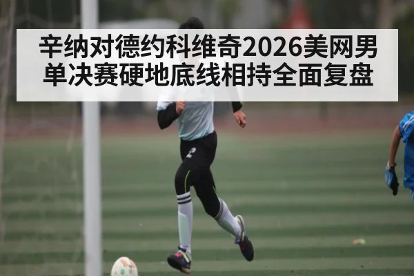 辛纳对德约科维奇2026美网男单决赛硬地底线相持全面复盘 | kaiyun